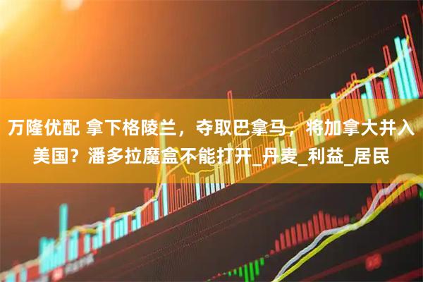 万隆优配 拿下格陵兰，夺取巴拿马，将加拿大并入美国？潘多拉魔盒不能打开_丹麦_利益_居民