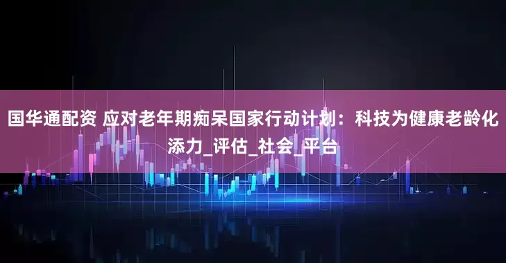 国华通配资 应对老年期痴呆国家行动计划：科技为健康老龄化添力_评估_社会_平台