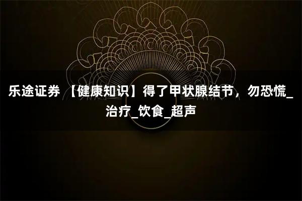 乐途证券 【健康知识】得了甲状腺结节，勿恐慌_治疗_饮食_超声