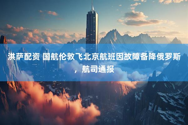 洪萨配资 国航伦敦飞北京航班因故障备降俄罗斯，航司通报