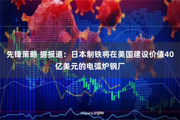 先锋策略 据报道：日本制铁将在美国建设价值40亿美元的电弧炉钢厂