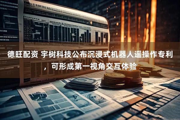 德旺配资 宇树科技公布沉浸式机器人遥操作专利，可形成第一视角交互体验