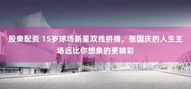 股樂配资 15岁球场新星双线拼搏，张国庆的人生主场远比你想象的更精彩