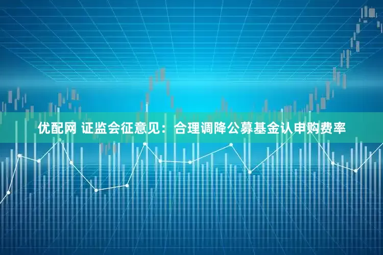 优配网 证监会征意见：合理调降公募基金认申购费率