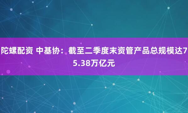陀螺配资 中基协：截至二季度末资管产品总规模达75.38万亿元