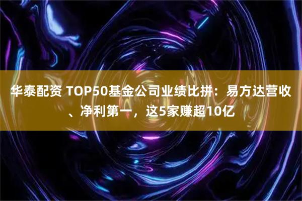 华泰配资 TOP50基金公司业绩比拼：易方达营收、净利第一，这5家赚超10亿