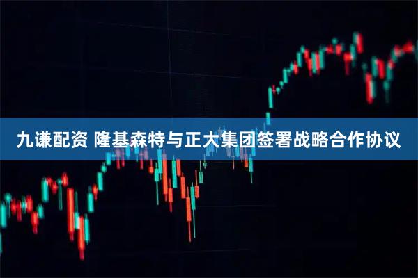 九谦配资 隆基森特与正大集团签署战略合作协议