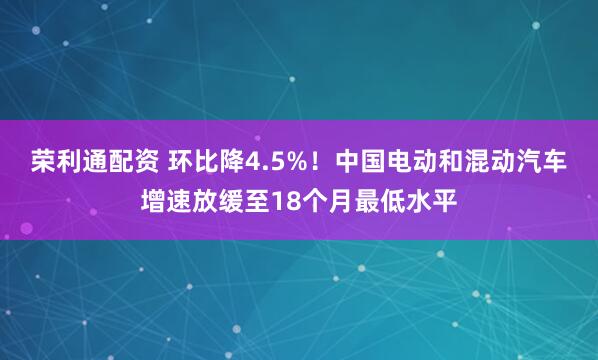 荣利通配资 环比降4.5%！中国电动和混动汽车增速放缓至18个月最低水平