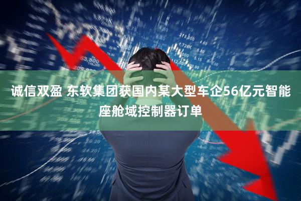 诚信双盈 东软集团获国内某大型车企56亿元智能座舱域控制器订单