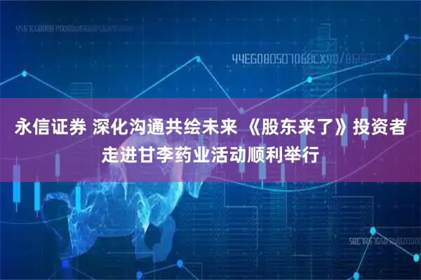 永信证券 深化沟通共绘未来 《股东来了》投资者走进甘李药业活动顺利举行