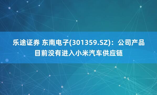 乐途证券 东南电子(301359.SZ)：公司产品目前没有进入小米汽车供应链