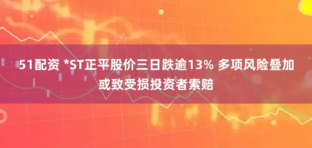 51配资 *ST正平股价三日跌逾13% 多项风险叠加或致受损投资者索赔