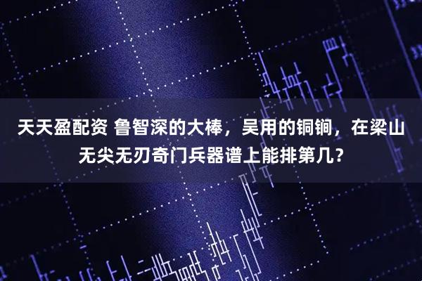 天天盈配资 鲁智深的大棒，吴用的铜锏，在梁山无尖无刃奇门兵器谱上能排第几？