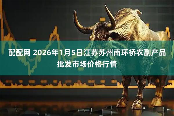 配配网 2026年1月5日江苏苏州南环桥农副产品批发市场价格行情