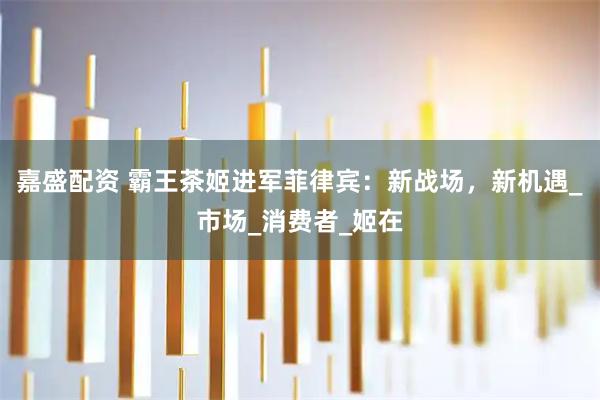嘉盛配资 霸王茶姬进军菲律宾：新战场，新机遇_市场_消费者_姬在