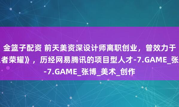 金篮子配资 前天美资深设计师离职创业，曾效力于爆款游戏《王者荣耀》，历经网易腾讯的项目型人才-7.GAME_张博_美术_创作