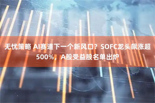 无忧策略 AI赛道下一个新风口？SOFC龙头飙涨超500%，A股受益股名单出炉