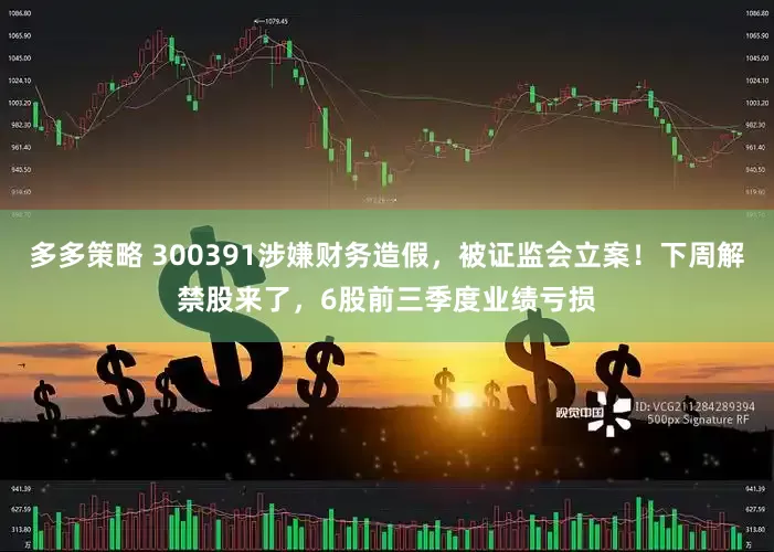 多多策略 300391涉嫌财务造假，被证监会立案！下周解禁股来了，6股前三季度业绩亏损