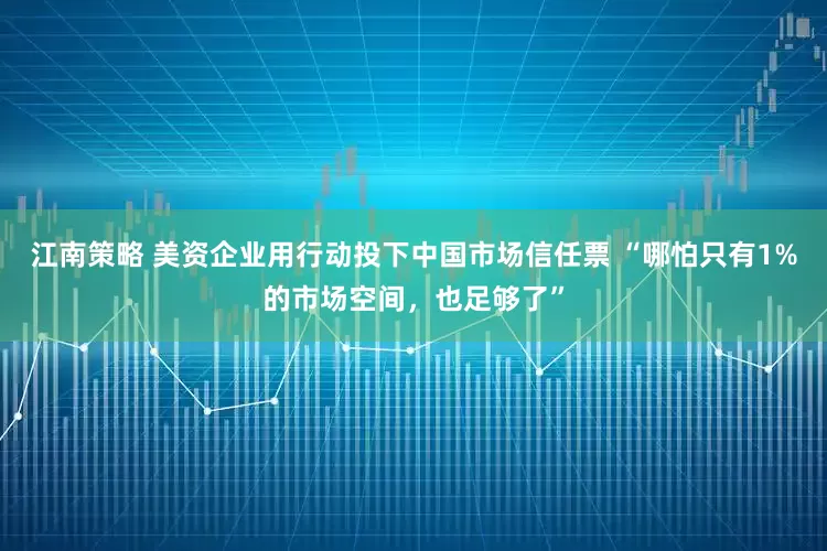江南策略 美资企业用行动投下中国市场信任票 “哪怕只有1%的市场空间，也足够了”