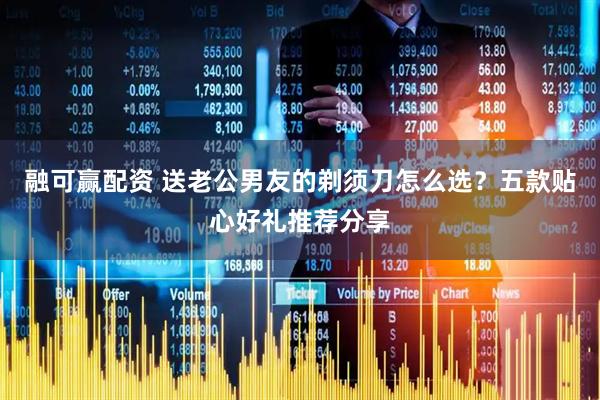 融可赢配资 送老公男友的剃须刀怎么选？五款贴心好礼推荐分享