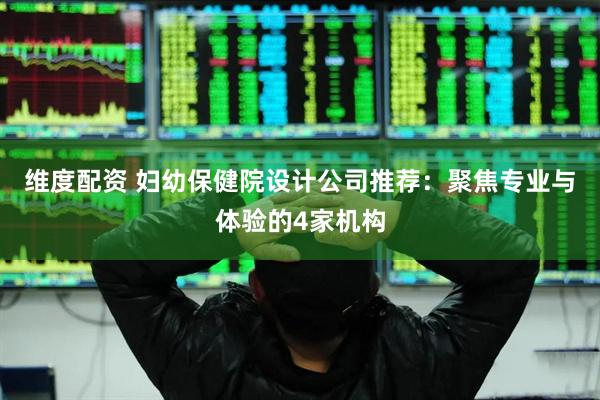 维度配资 妇幼保健院设计公司推荐：聚焦专业与体验的4家机构