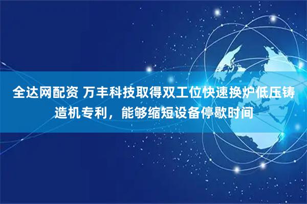 全达网配资 万丰科技取得双工位快速换炉低压铸造机专利，能够缩短设备停歇时间